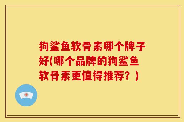 狗鲨鱼软骨素哪个牌子好(哪个品牌的狗鲨鱼软骨素更值得推荐？)