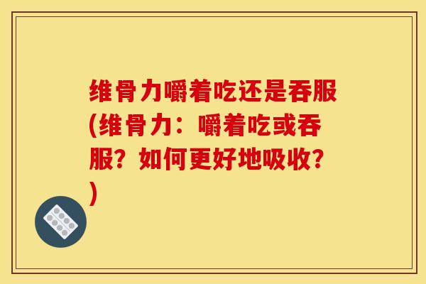维骨力嚼着吃还是吞服(维骨力：嚼着吃或吞服？如何更好地吸收？)