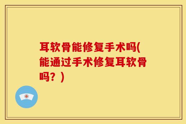 耳软骨能修复手术吗(能通过手术修复耳软骨吗？)