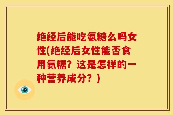 绝经后能吃氨糖么吗女性(绝经后女性能否食用氨糖？这是怎样的一种营养成分？)