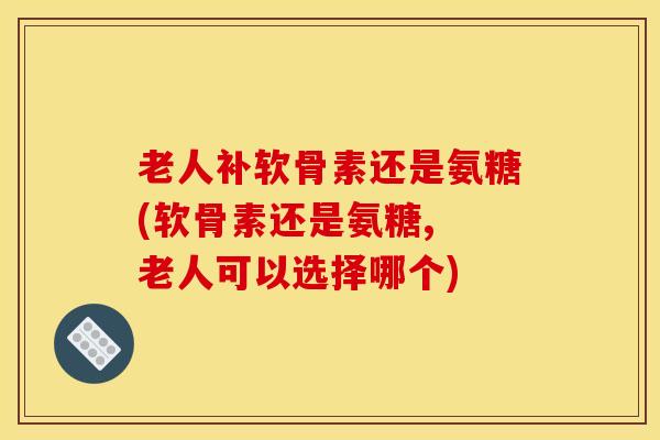 老人补软骨素还是氨糖(软骨素还是氨糖, 老人可以选择哪个)