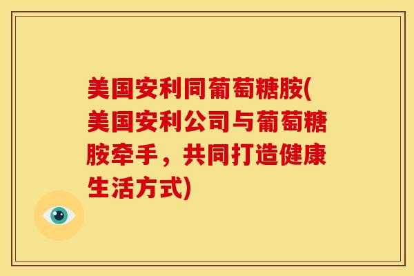美国安利同葡萄糖胺(美国安利公司与葡萄糖胺牵手，共同打造健康生活方式)