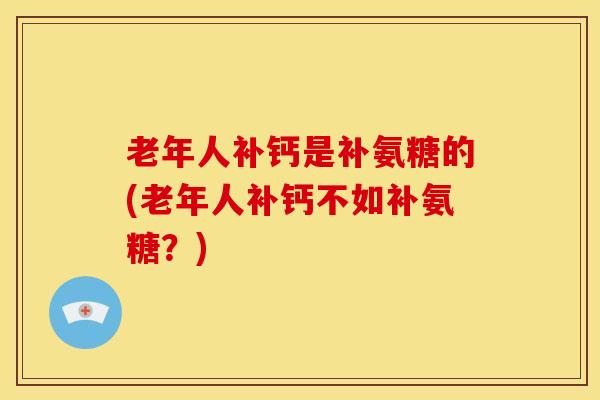 老年人补钙是补氨糖的(老年人补钙不如补氨糖？)