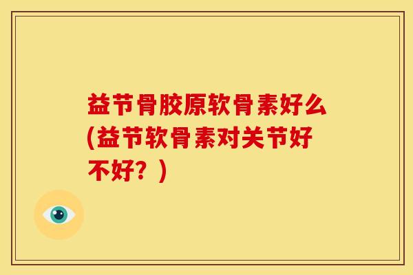益节骨胶原软骨素好么(益节软骨素对关节好不好？)