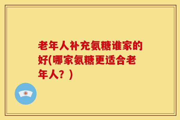 老年人补充氨糖谁家的好(哪家氨糖更适合老年人？)