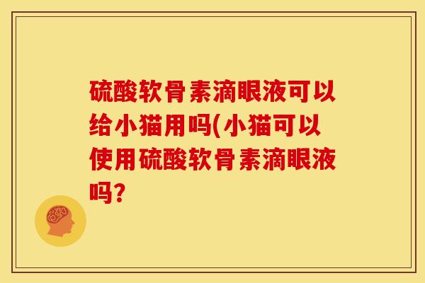 硫酸软骨素滴眼液可以给小猫用吗(小猫可以使用硫酸软骨素滴眼液吗？