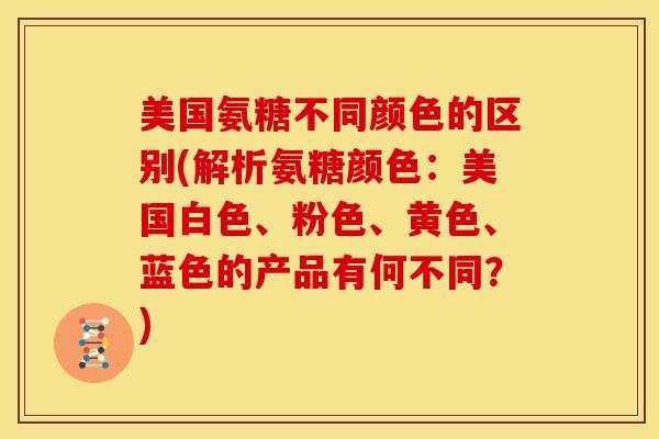 美国氨糖不同颜色的区别(解析氨糖颜色：美国白色、粉色、黄色、蓝色的产品有何不同？)