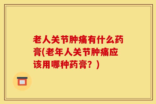 老人关节肿痛有什么药膏(老年人关节肿痛应该用哪种药膏？)