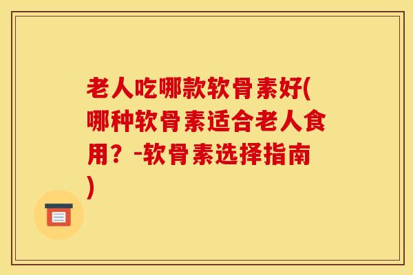 老人吃哪款软骨素好(哪种软骨素适合老人食用？-软骨素选择指南)
