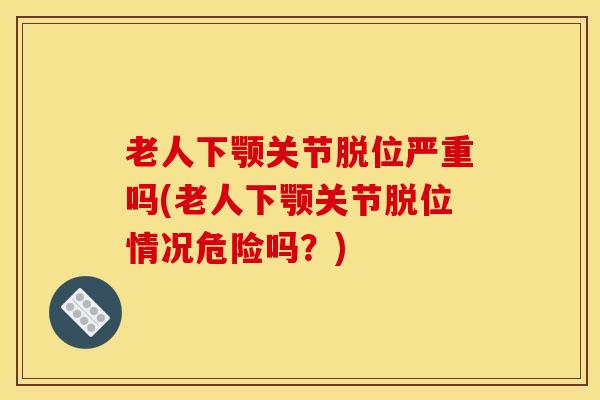 老人下颚关节脱位严重吗(老人下颚关节脱位情况危险吗？)