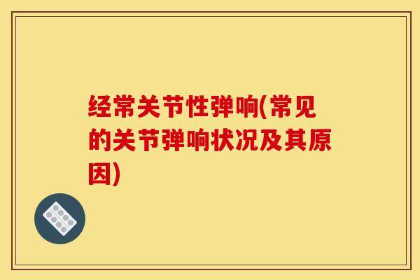 经常关节性弹响(常见的关节弹响状况及其原因)