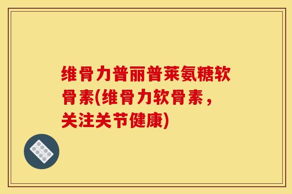 维骨力普丽普莱氨糖软骨素(维骨力软骨素，关注关节健康)