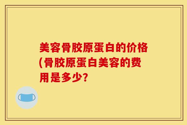 美容骨胶原蛋白的价格(骨胶原蛋白美容的费用是多少？
