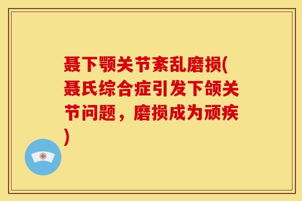 聂下颚关节紊乱磨损(聂氏综合症引发下颌关节问题，磨损成为顽疾)