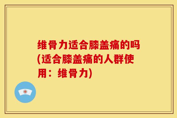 维骨力适合膝盖痛的吗(适合膝盖痛的人群使用：维骨力)