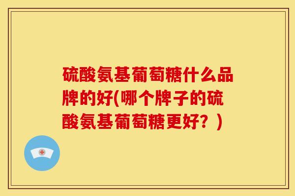 硫酸氨基葡萄糖什么品牌的好(哪个牌子的硫酸氨基葡萄糖更好？)