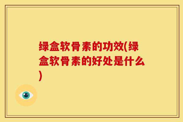 绿盒软骨素的功效(绿盒软骨素的好处是什么)