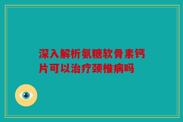 深入解析氨糖软骨素钙片可以治疗颈椎病吗