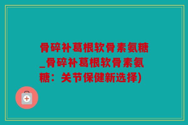 骨碎补葛根软骨素氨糖_骨碎补葛根软骨素氨糖：关节保健新选择)