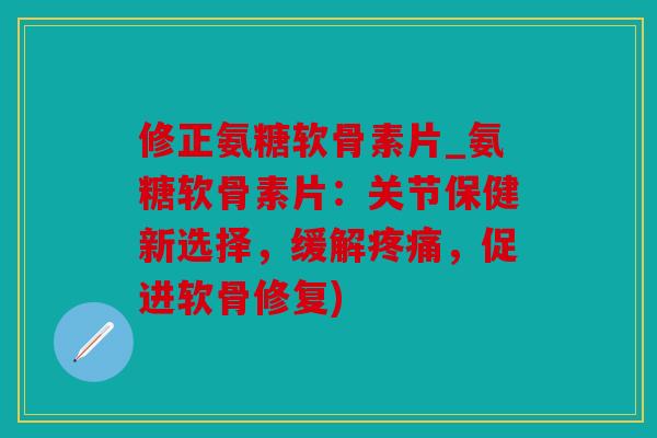 修正氨糖软骨素片_氨糖软骨素片：关节保健新选择，缓解疼痛，促进软骨修复)