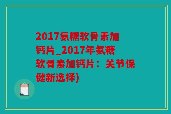 2017氨糖软骨素加钙片_2017年氨糖软骨素加钙片：关节保健新选择)