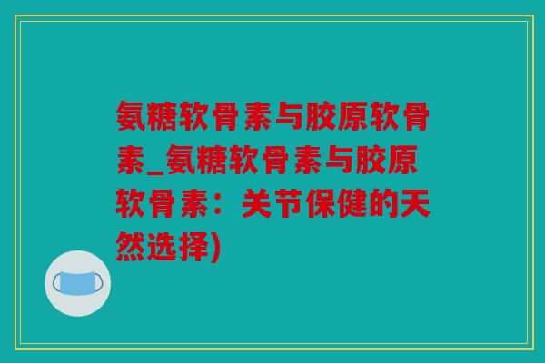 氨糖软骨素与胶原软骨素_氨糖软骨素与胶原软骨素：关节保健的天然选择)
