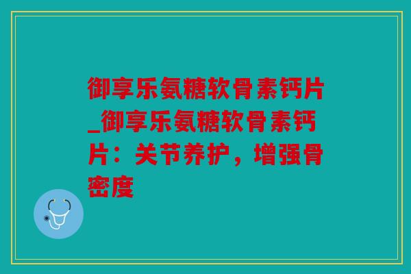 御享乐氨糖软骨素钙片_御享乐氨糖软骨素钙片：关节养护，增强骨密度