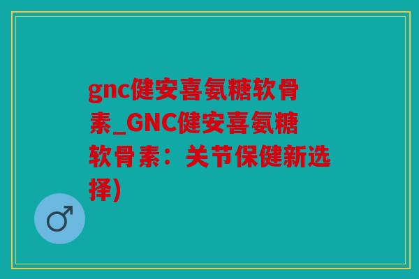 gnc健安喜氨糖软骨素_GNC健安喜氨糖软骨素：关节保健新选择)