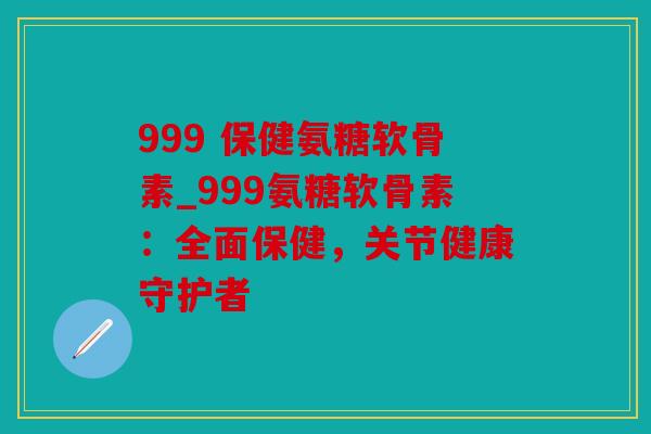 999 保健氨糖软骨素_999氨糖软骨素：全面保健，关节健康守护者