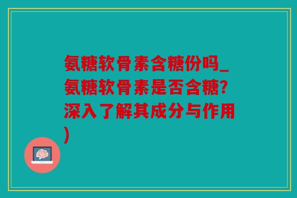 氨糖软骨素含糖份吗_氨糖软骨素是否含糖？深入了解其成分与作用)