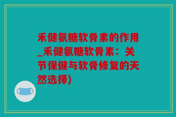 禾健氨糖软骨素的作用_禾健氨糖软骨素：关节保健与软骨修复的天然选择)