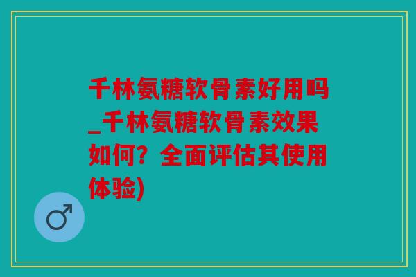 千林氨糖软骨素好用吗_千林氨糖软骨素效果如何？全面评估其使用体验)