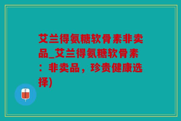 艾兰得氨糖软骨素非卖品_艾兰得氨糖软骨素：非卖品，珍贵健康选择)