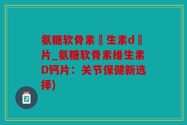 氨糖软骨素維生素d鈣片_氨糖软骨素维生素D钙片：关节保健新选择)