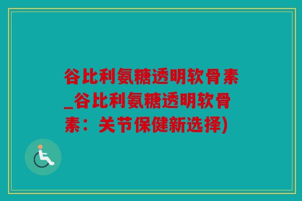 谷比利氨糖透明软骨素_谷比利氨糖透明软骨素：关节保健新选择)