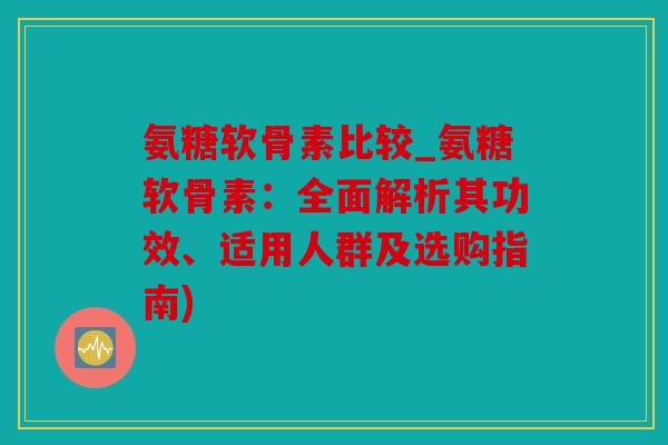氨糖软骨素比较_氨糖软骨素：全面解析其功效、适用人群及选购指南)
