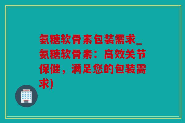 氨糖软骨素包装需求_氨糖软骨素：高效关节保健，满足您的包装需求)