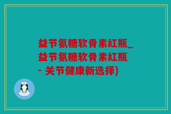 益节氨糖软骨素红瓶_益节氨糖软骨素红瓶 - 关节健康新选择)