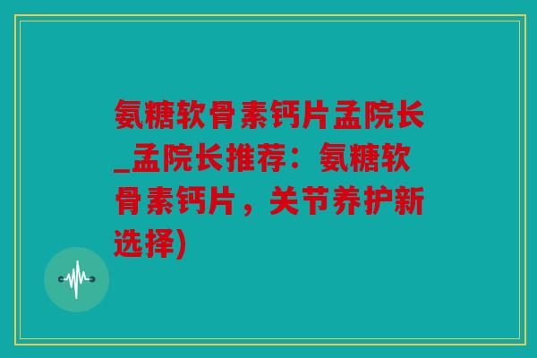 氨糖软骨素钙片孟院长_孟院长推荐：氨糖软骨素钙片，关节养护新选择)