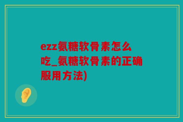 ezz氨糖软骨素怎么吃_氨糖软骨素的正确服用方法)