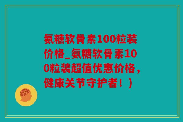 氨糖软骨素100粒装价格_氨糖软骨素100粒装超值优惠价格，健康关节守护者！)