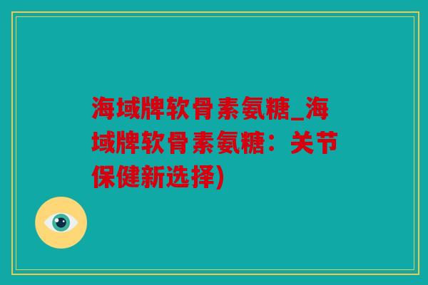 海域牌软骨素氨糖_海域牌软骨素氨糖：关节保健新选择)