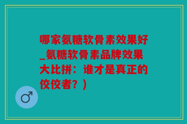 哪家氨糖软骨素效果好_氨糖软骨素品牌效果大比拼：谁才是真正的佼佼者？)