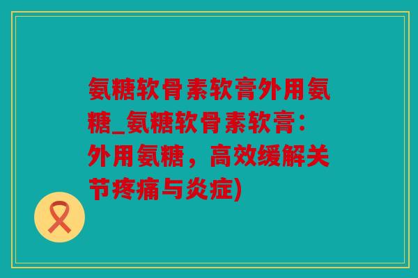 氨糖软骨素软膏外用氨糖_氨糖软骨素软膏：外用氨糖，高效缓解关节疼痛与炎症)