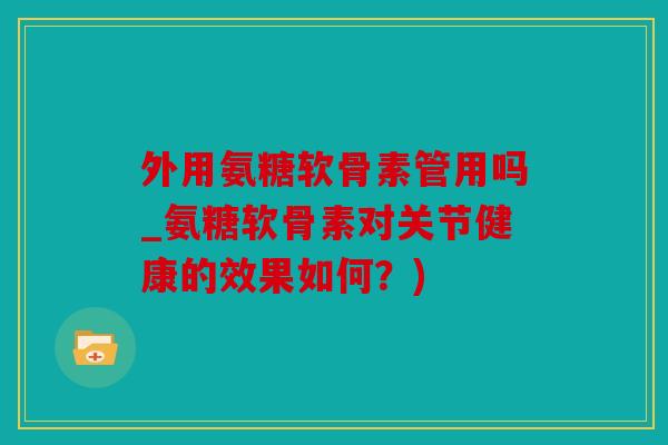 外用氨糖软骨素管用吗_氨糖软骨素对关节健康的效果如何？)