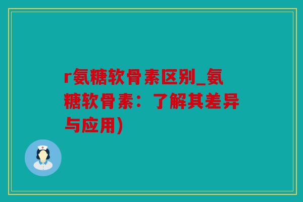 r氨糖软骨素区别_氨糖软骨素：了解其差异与应用)