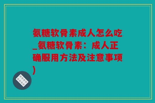 氨糖软骨素成人怎么吃_氨糖软骨素：成人正确服用方法及注意事项)