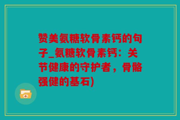赞美氨糖软骨素钙的句子_氨糖软骨素钙：关节健康的守护者，骨骼强健的基石)