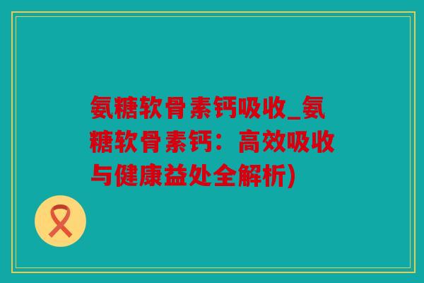 氨糖软骨素钙吸收_氨糖软骨素钙：高效吸收与健康益处全解析)