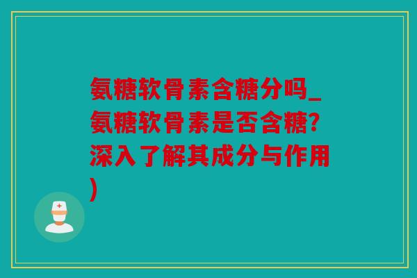 氨糖软骨素含糖分吗_氨糖软骨素是否含糖？深入了解其成分与作用)
